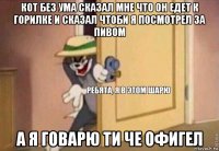 кот без ума сказал мне что он едет к горилке и сказал чтоби я посмотрел за пивом а я говарю ти че офигел