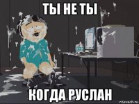 ты не ты когда руслан