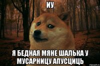 иу я бедная мяне шалька у мусарницу апусциць