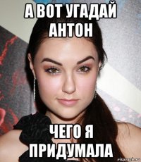 а вот угадай антон чего я придумала