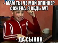 - мам ты че мой спиннер сожгла, я ведь аут - да сынок