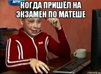 когда пришёл на экзамен по матеше 