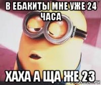 в ебакиты мне уже 24 часа хаха а ща же 23