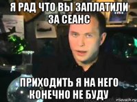 я рад что вы заплатили за сеанс приходить я на него конечно не буду