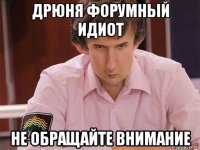 дрюня форумный идиот не обращайте внимание