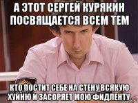 а этот сергей курякин посвящается всем тем кто постит себе на стену всякую хуйню и засоряет мою фидленту