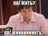 каг жить? каг жиииииииить?