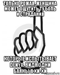 только рожая, женщина может ощутить ту боль и страдания которые испытывает denya. видя одни баяны в хи-хи