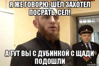 я же говорю, шёл захотел посрать, сел! а тут вы с дубинкой с щади подошли