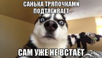 санька тряпочками подтягивает сам уже не встаёт