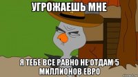 угрожаешь мне я тебе все равно не отдам 5 миллионов евро