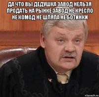 да что вы дедушка завод нельзя продать на рынке завод не кресло не комод не шляпа не ботинки 