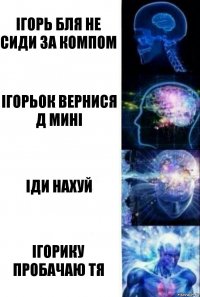 Iгорь бля не сиди за компом Iгорьок вернися д минi Iди нахуй Iгорику пробачаю тя