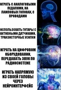 Играть с аналоговыми педалями, на ламповых головах, с проводами Использовать гитары с активными датчиками, транзисторные усилки Играть на цифровом оборудовании, передавать звук по радиосистеме Играть напрямую из своей головы через нейроинтерфейс