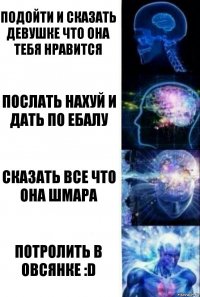 Подойти и сказать девушке что она тебя нравится Послать нахуй и дать по ебалу Сказать все что она шмара Потролить в Овсянке :D