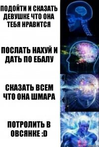 Подойти и сказать девушке что она тебя нравится Послать нахуй и дать по ебалу Сказать всем что она шмара Потролить в Овсянке :D