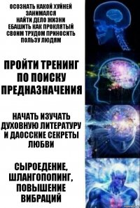 Осознать какой хуйней занимался
Найти дело жизни
Ебашить как проклятый
Своим трудом приносить пользу людям Пройти тренинг по поиску предназначения Начать изучать духовную литературу и даосские секреты любви СЫРОЕДЕНИЕ, ШЛАНГОПОПИНГ, ПОВЫШЕНИЕ ВИБРАЦИЙ