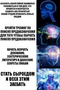 Осознать какой хуйней занимался
Развиваться в том деле, что нравится и получается
Ебашить как проклятый
Своим трудом приносить пользу людям Пройти тренинг по поиску предназначения для того чтобы обучать поиску предназначения Начать изучать духовную, эзотерическую литературу и даосские секреты любви СТАТЬ СЫРОЕДОМ И ВСЕХ ЭТИМ ЗАЕБАТЬ