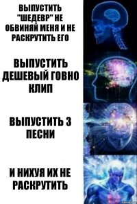 ВЫПУСТИТЬ "ШЕДЕВР" НЕ ОБВИНЯЙ МЕНЯ И НЕ РАСКРУТИТЬ ЕГО ВЫПУСТИТЬ ДЕШЕВЫЙ ГОВНО КЛИП ВЫПУСТИТЬ 3 ПЕСНИ И НИХУЯ ИХ НЕ РАСКРУТИТЬ