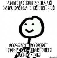 раз петрович невзначай сунул хуй в английский чай сразу вмиг всё стало новым: хуй - английским чай - хуёвым