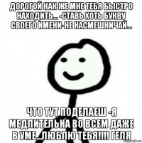 дорогой как же мне тебя быстро находить... -ставь хоть букву своего имени-не насмешничай... что тут поделаеш -я медлительна во всем даже в уме...люблю тебя!!!! геля