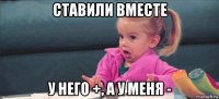 ставили вместе у него +, а у меня -