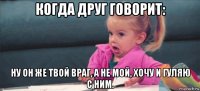 когда друг говорит: ну он же твой враг, а не мой, хочу и гуляю с ним.