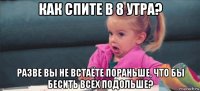 как спите в 8 утра? разве вы не встаёте пораньше, что бы бесить всех подольше?