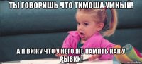 ты говоришь что тимоша умный! а я вижу что у него же память как у рыбки!