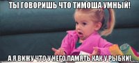 ты говоришь что тимоша умный! а я вижу что у него память как у рыбки!