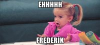 ehhhhh frederik