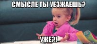 смысле ты уезжаешь? уже?!