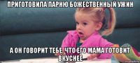 приготовила парню божественный ужин а он говорит тебе, что его мама готовит вкуснее