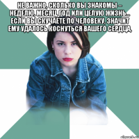 не важно, сколько вы знакомы – неделю, месяц, год или целую жизнь… если вы скучаете по человеку, значит ему удалось коснуться вашего сердца, 