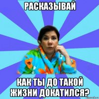 расказывай как ты до такой жизни докатился?