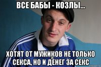 все бабы - козлы... хотят от мужиков не только секса, но и денег за секс