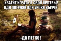 -хватит играть в свои шутеры! иди погуляй или уроки выучи -да легко!