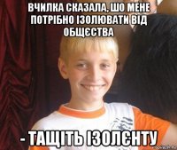 вчилка сказала, шо мене потрібно ізолювати від общєства - тащіть ізолєнту