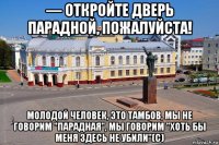 — откройте дверь парадной, пожалуйста! молодой человек, это тамбов, мы не говорим "парадная", мы говорим "хоть бы меня здесь не убили"(с)