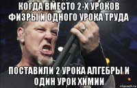 когда вместо 2-х уроков физры и одного урока труда поставили 2 урока алгебры и один урок химии