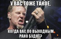 у вас тоже такое, когда вас по выходным рано будят?