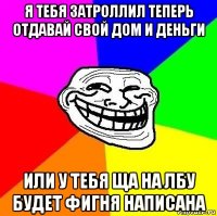 я тебя затроллил теперь отдавай свой дом и деньги или у тебя ща на лбу будет фигня написана