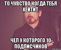 то чувство когда тебя хейтит чел у которого 10 подписчиков