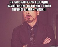 ну расскажи нам ещё одну охуительную историю о твоей перемоге,пуляк-тупяк!!! 