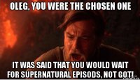 oleg, you were the chosen one it was said that you would wait for supernatural episods, not got!