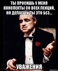 ты просишь у меня конспекты со всех лекций, но делаешь ты это без... уважения