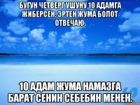 бугун четверг ушуну 10 адамга жиберсен, эртен жума болот отвечаю. 10 адам жума намазга барат сенин себебин менен.