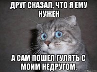 друг сказал, что я ему нужен а сам пошел гулять с моим недругом.