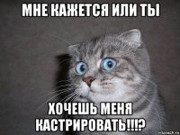 мне кажется или ты хочешь меня кастрировать!!!?