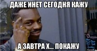 даже инет сегодня кажу а завтра х... покажу